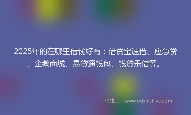 2025年的在哪里借钱好有：借贷宝速借、应急贷、企鹅商城、易贷通钱包、钱贷乐借等。