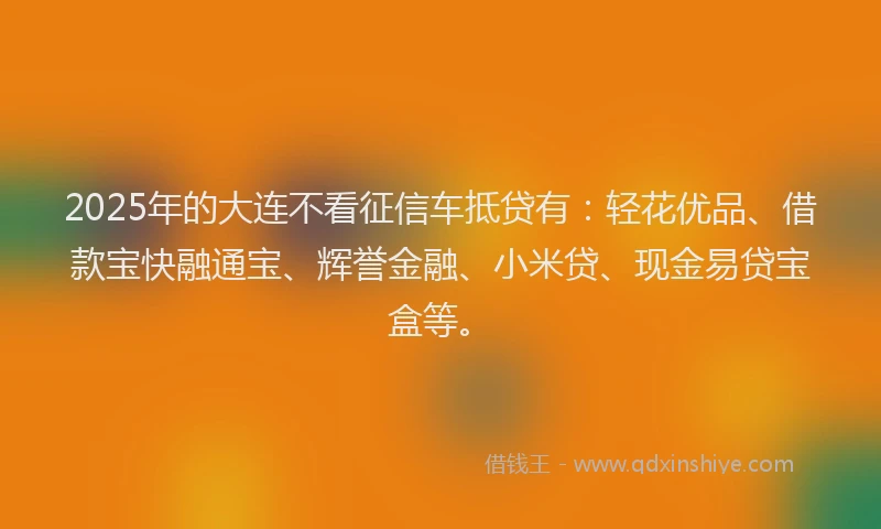 2025年的大连不看征信车抵贷有：轻花优品、借款宝快融通宝、辉誉金融、小米贷、现金易贷宝盒等。