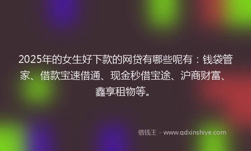 2025年的女生好下款的网贷有哪些呢有：钱袋管家、借款宝速借通、现金秒借宝途、沪商财富、鑫享租物等。