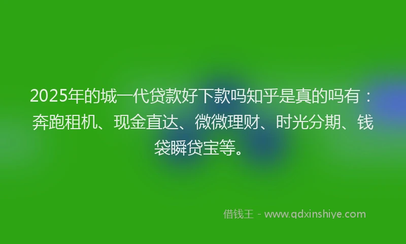 2025年的城一代贷款好下款吗知乎是真的吗有：奔跑租机、现金直达、微微理财、时光分期、钱袋瞬贷宝等。