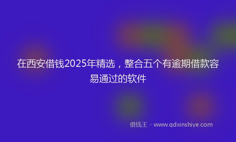 在西安借钱2025年精选，整合五个有逾期借款容易通过的软件