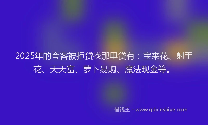 2025年的夸客被拒贷找那里贷有：宝来花、射手花、天天富、萝卜易购、魔法现金等。