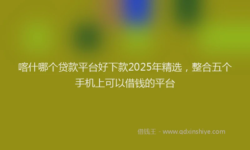 喀什哪个贷款平台好下款2025年精选，整合五个手机上可以借钱的平台