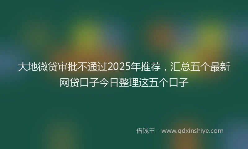 大地微贷审批不通过2025年推荐，汇总五个最新网贷口子今日整理这五个口子