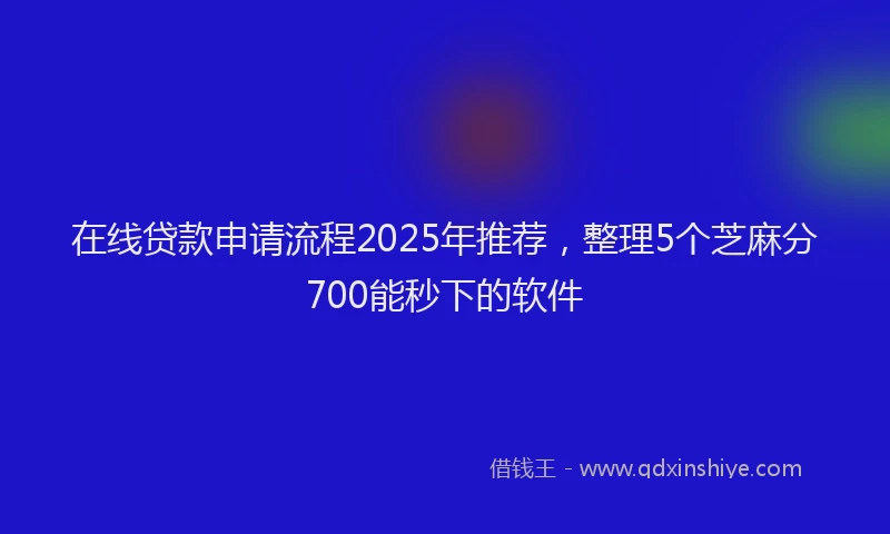 在线贷款申请流程2025年推荐，整理5个芝麻分700能秒下的软件