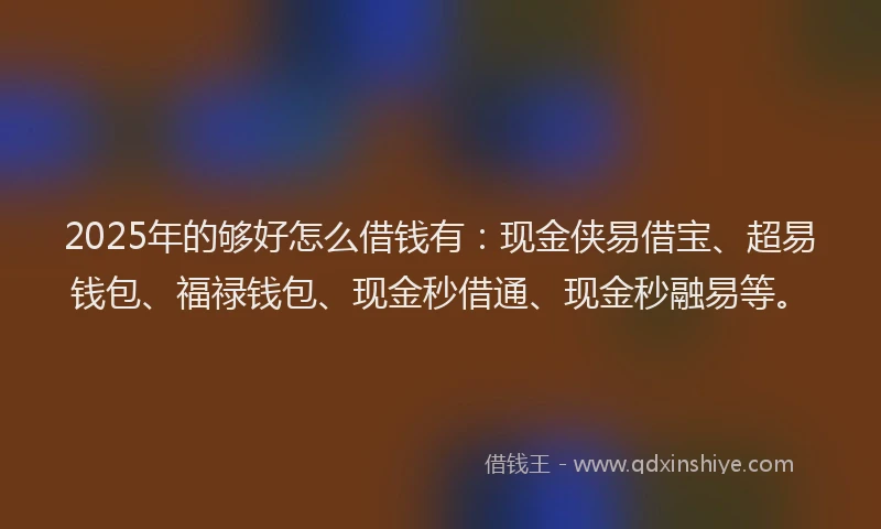 2025年的够好怎么借钱有：现金侠易借宝、超易钱包、福禄钱包、现金秒借通、现金秒融易等。