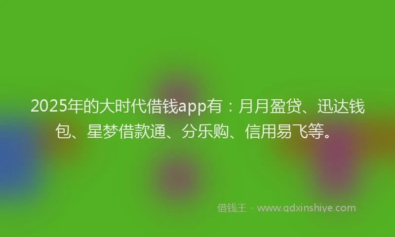 2025年的大时代借钱app有：月月盈贷、迅达钱包、星梦借款通、分乐购、信用易飞等。