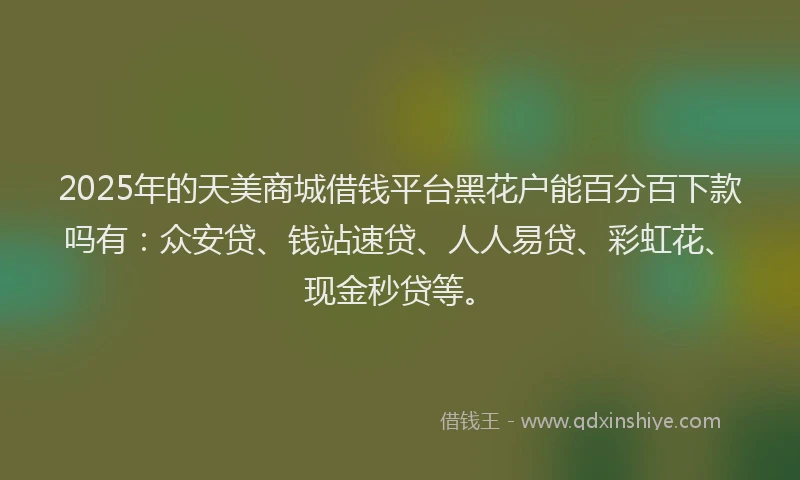 2025年的天美商城借钱平台黑花户能百分百下款吗有：众安贷、钱站速贷、人人易贷、彩虹花、现金秒贷等。