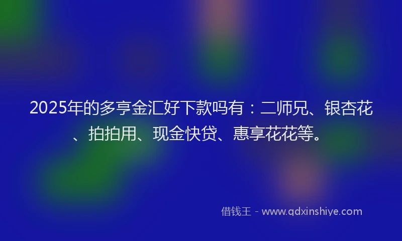 2025年的多亨金汇好下款吗有：二师兄、银杏花、拍拍用、现金快贷、惠享花花等。
