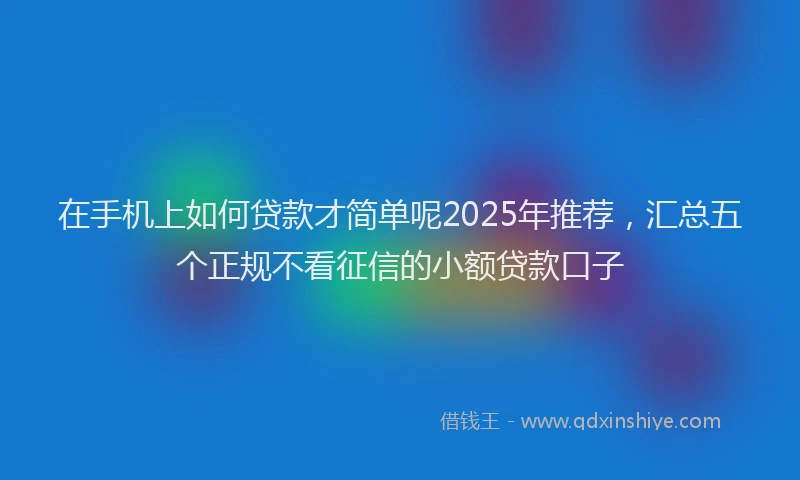 在手机上如何贷款才简单呢2025年推荐，汇总五个正规不看征信的小额贷款口子