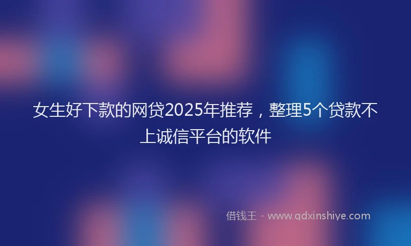 女生好下款的网贷2025年推荐，整理5个贷款不上诚信平台的软件