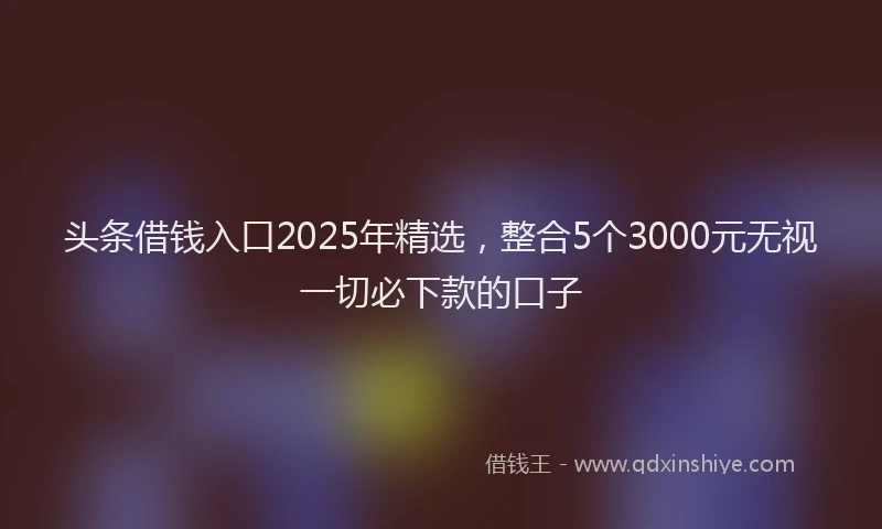 头条借钱入口2025年精选，整合5个3000元无视一切必下款的口子