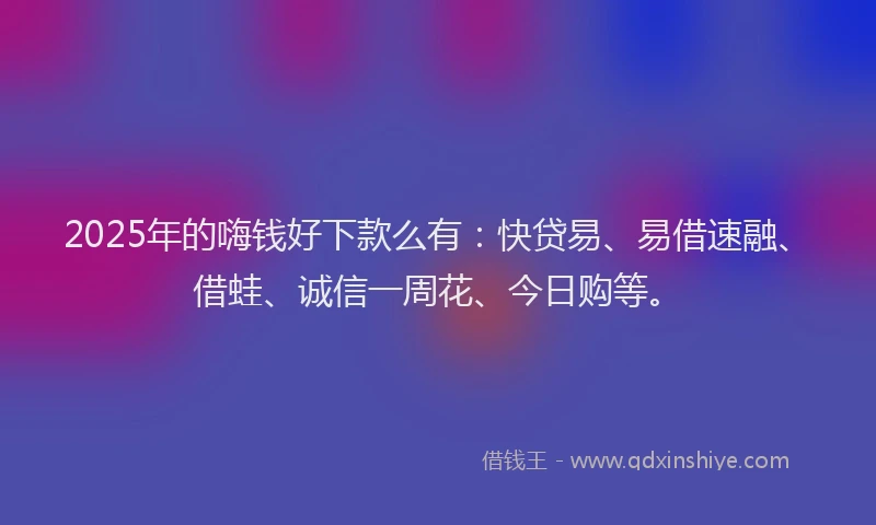 2025年的嗨钱好下款么有：快贷易、易借速融、借蛙、诚信一周花、今日购等。