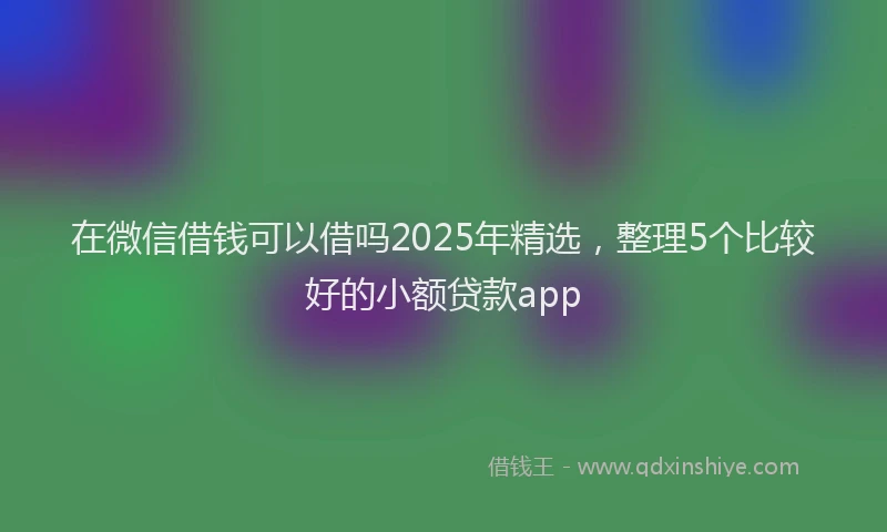 在微信借钱可以借吗2025年精选，整理5个比较好的小额贷款app