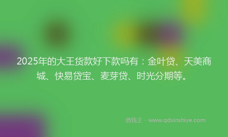 2025年的大王货款好下款吗有：金叶贷、天美商城、快易贷宝、麦芽贷、时光分期等。