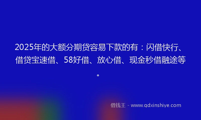 2025年的大额分期贷容易下款的有：闪借快行、借贷宝速借、58好借、放心借、现金秒借融途等。