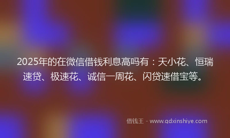 2025年的在微信借钱利息高吗有：天小花、恒瑞速贷、极速花、诚信一周花、闪贷速借宝等。
