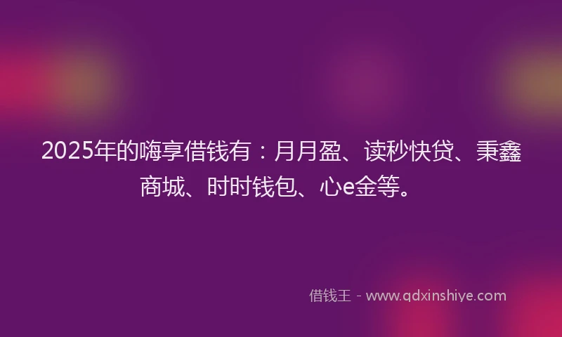 2025年的嗨享借钱有：月月盈、读秒快贷、秉鑫商城、时时钱包、心e金等。