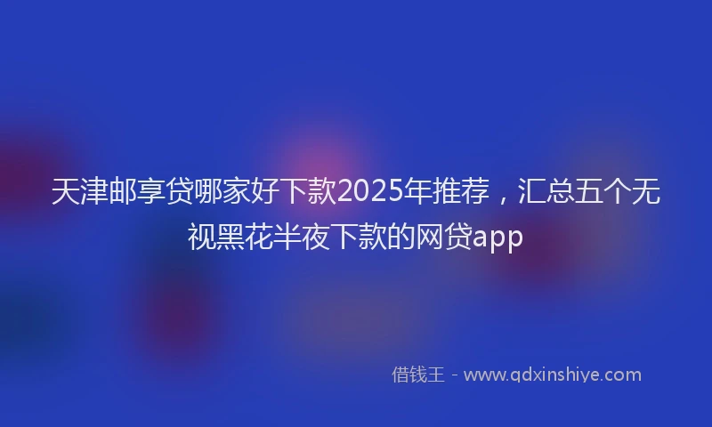 天津邮享贷哪家好下款2025年推荐,汇总五个无视黑花半夜下款的网贷app