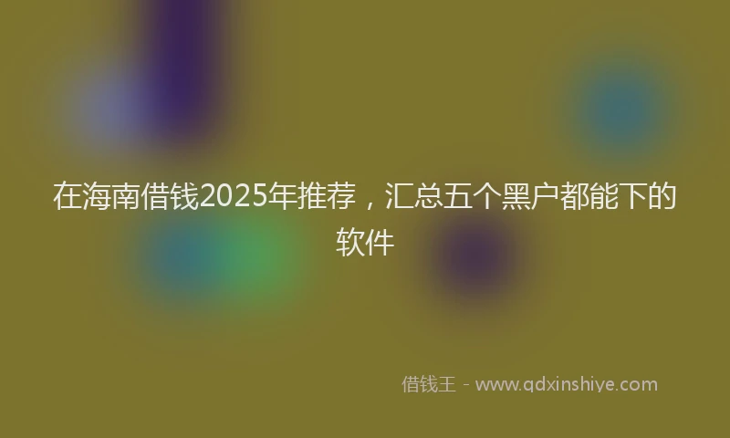 在海南借钱2025年推荐，汇总五个黑户都能下的软件
