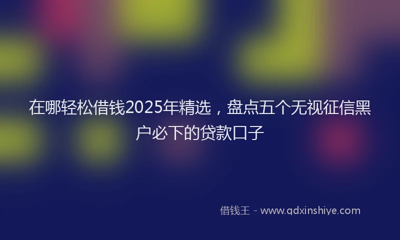 在哪轻松借钱2025年精选，盘点五个无视征信黑户必下的贷款口子