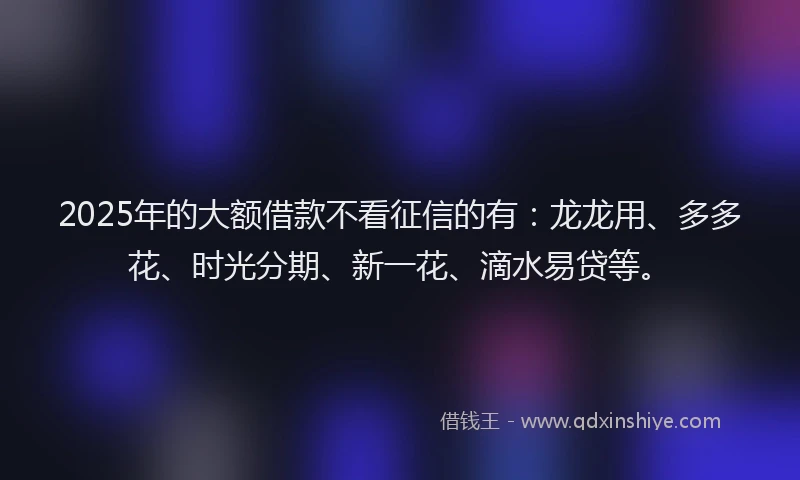 2025年的大额借款不看征信的有：龙龙用、多多花、时光分期、新一花、滴水易贷等。