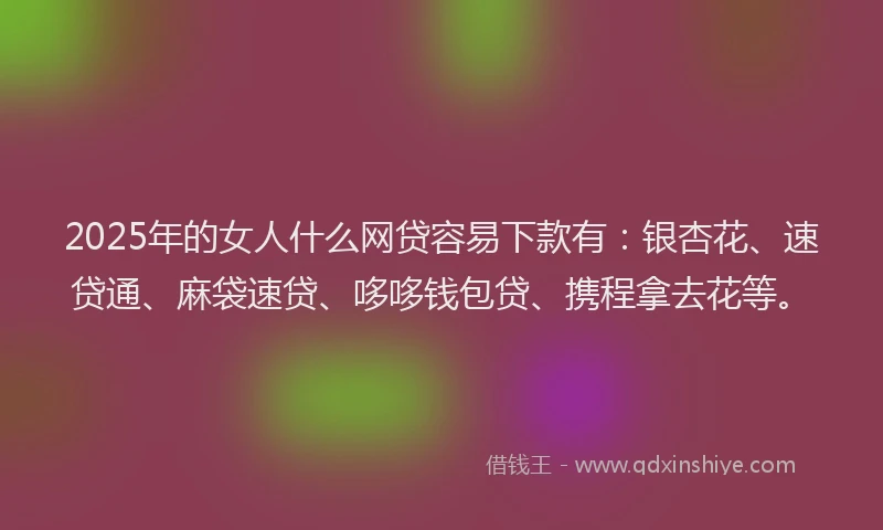 2025年的女人什么网贷容易下款有：银杏花、速贷通、麻袋速贷、哆哆钱包贷、携程拿去花等。