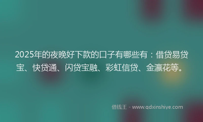2025年的夜晚好下款的口子有哪些有：借贷易贷宝、快贷通、闪贷宝融、彩虹信贷、金瀛花等。