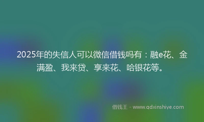 2025年的失信人可以微信借钱吗有：融e花、金满盈、我来贷、享来花、哈银花等。