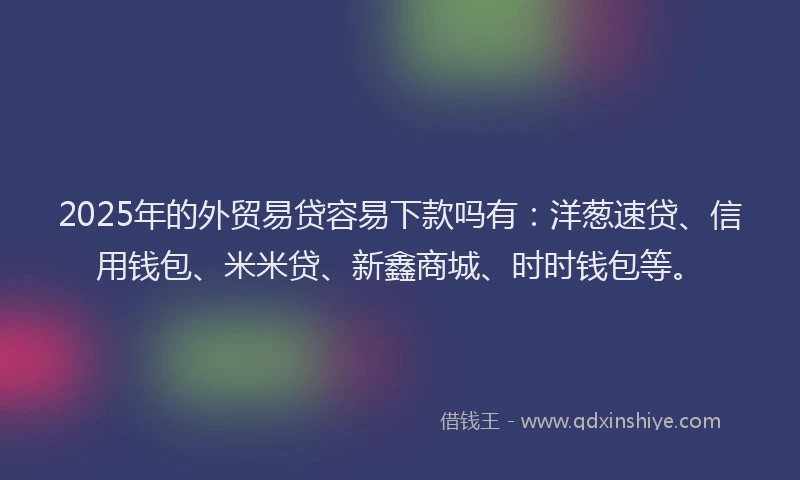 2025年的外贸易贷容易下款吗有：洋葱速贷、信用钱包、米米贷、新鑫商城、时时钱包等。