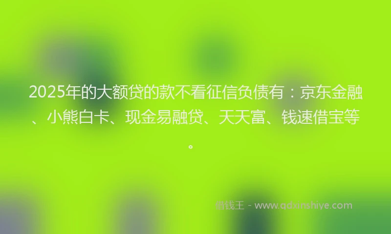 2025年的大额贷的款不看征信负债有：京东金融、小熊白卡、现金易融贷、天天富、钱速借宝等。