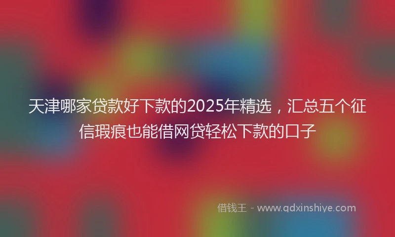 天津哪家贷款好下款的2025年精选，汇总五个征信瑕疵也能借网贷轻松下款的口子