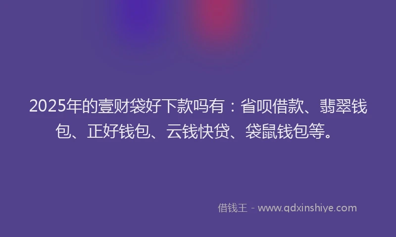 2025年的壹财袋好下款吗有：省呗借款、翡翠钱包、正好钱包、云钱快贷、袋鼠钱包等。