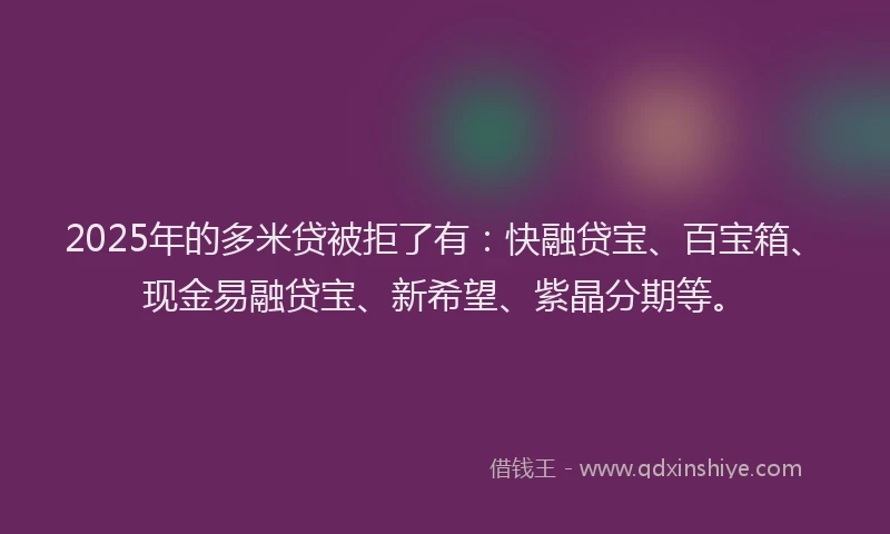 2025年的多米贷被拒了有：快融贷宝、百宝箱、现金易融贷宝、新希望、紫晶分期等。