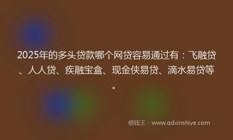 2025年的多头贷款哪个网贷容易通过有：飞融贷、人人贷、疾融宝盒、现金侠易贷、滴水易贷等。