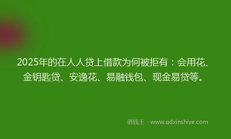 2025年的在人人贷上借款为何被拒有：会用花、金钥匙贷、安逸花、易融钱包、现金易贷等。