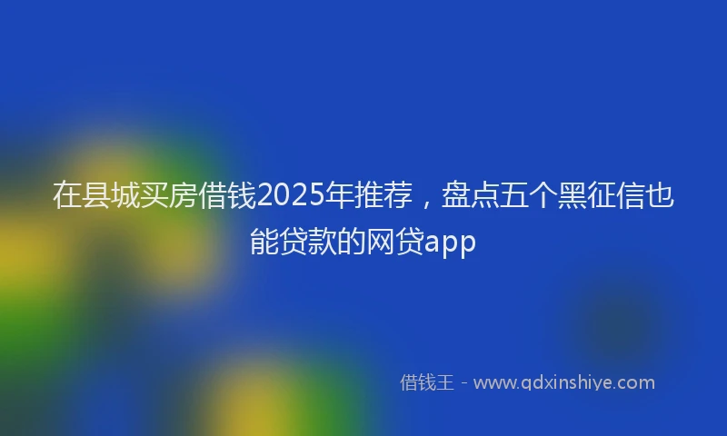 在县城买房借钱2025年推荐，盘点五个黑征信也能贷款的网贷app