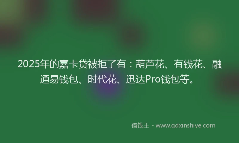 2025年的嘉卡贷被拒了有：葫芦花、有钱花、融通易钱包、时代花、迅达Pro钱包等。