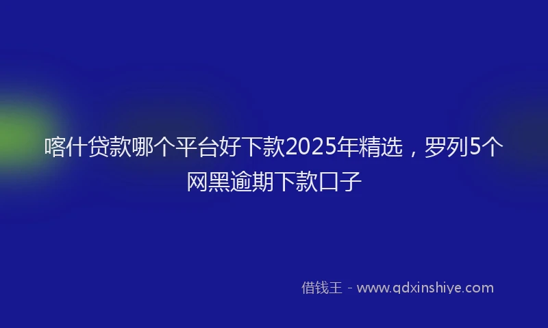 喀什贷款哪个平台好下款2025年精选，罗列5个网黑逾期下款口子