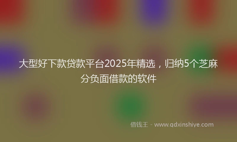 大型好下款贷款平台2025年精选，归纳5个芝麻分负面借款的软件