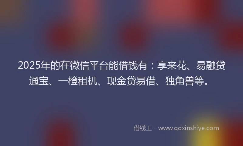 2025年的在微信平台能借钱有：享来花、易融贷通宝、一橙租机、现金贷易借、独角兽等。