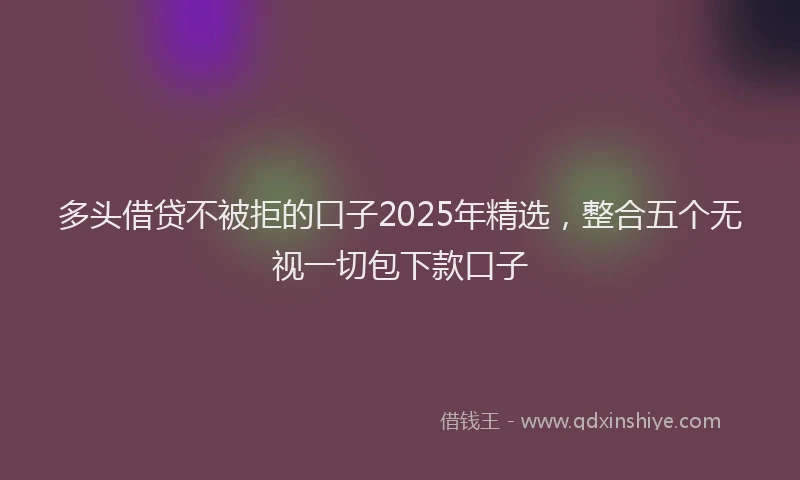 多头借贷不被拒的口子2025年精选，整合五个无视一切包下款口子