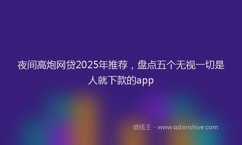 夜间高炮网贷2025年推荐，盘点五个无视一切是人就下款的app