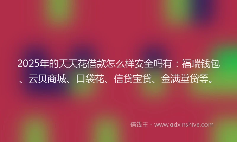 2025年的天天花借款怎么样安全吗有：福瑞钱包、云贝商城、口袋花、信贷宝贷、金满堂贷等。