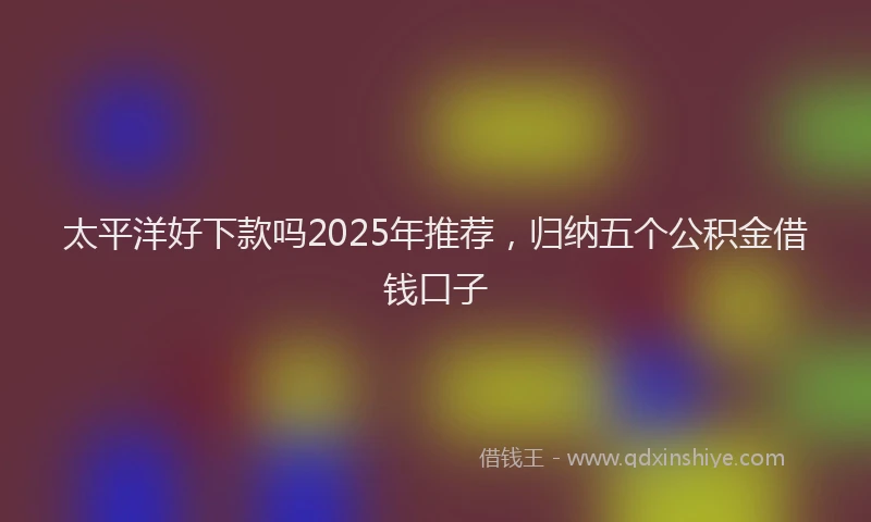 太平洋好下款吗2025年推荐，归纳五个公积金借钱口子
