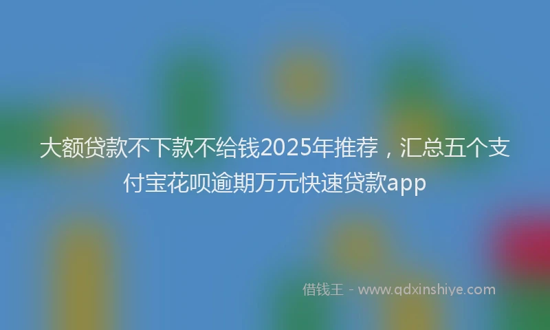 大额贷款不下款不给钱2025年推荐，汇总五个支付宝花呗逾期万元快速贷款app
