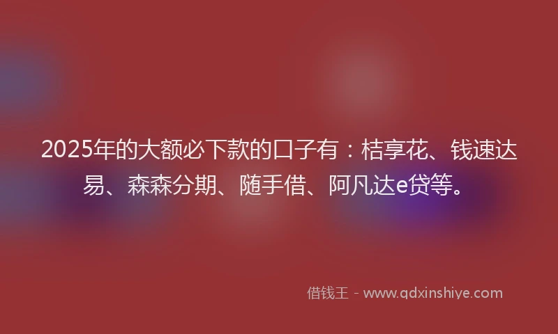 2025年的大额必下款的口子有：桔享花、钱速达易、森森分期、随手借、阿凡达e贷等。