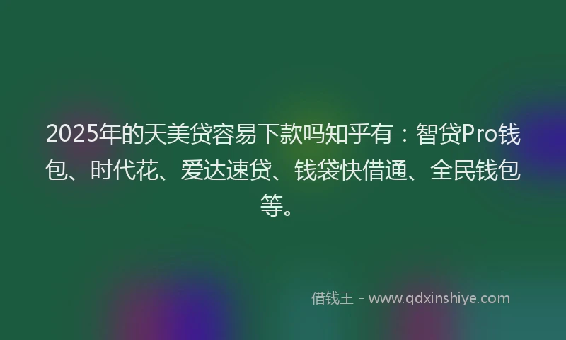 2025年的天美贷容易下款吗知乎有：智贷Pro钱包、时代花、爱达速贷、钱袋快借通、全民钱包等。