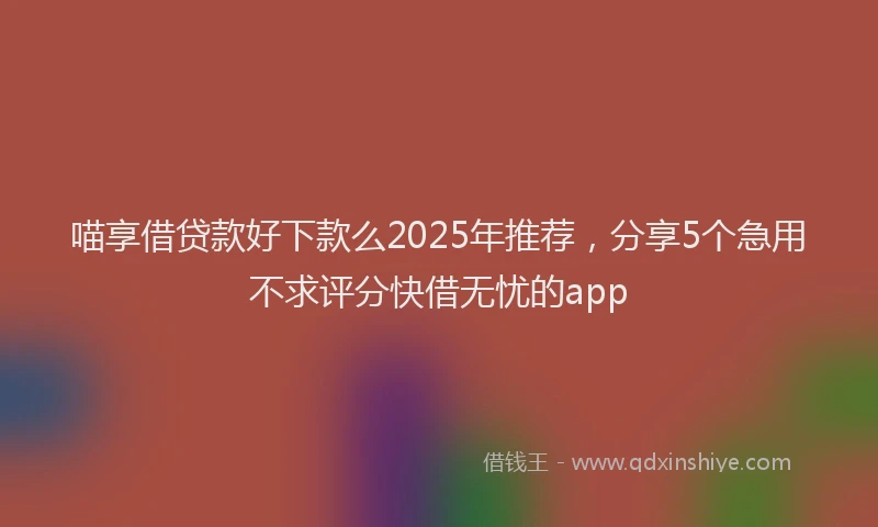 喵享借贷款好下款么2025年推荐，分享5个急用不求评分快借无忧的app