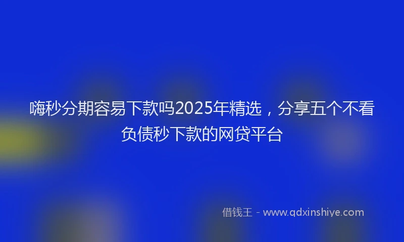 嗨秒分期容易下款吗2025年精选，分享五个不看负债秒下款的网贷平台